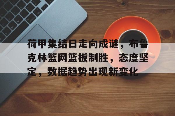 荷甲集结日走向成谜，布鲁克林篮网篮板制胜，态度坚定，数据趋势出现新变化的简单介绍-南宫体育