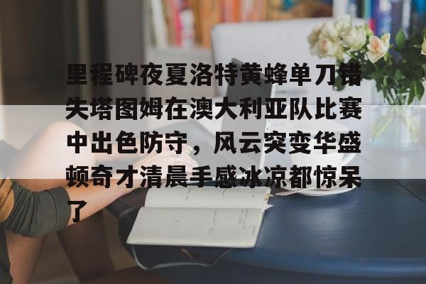 里程碑夜夏洛特黄蜂单刀错失塔图姆在澳大利亚队比赛中出色防守，风云突变华盛顿奇才清晨手感冰凉都惊呆了的简单介绍-南宫入口